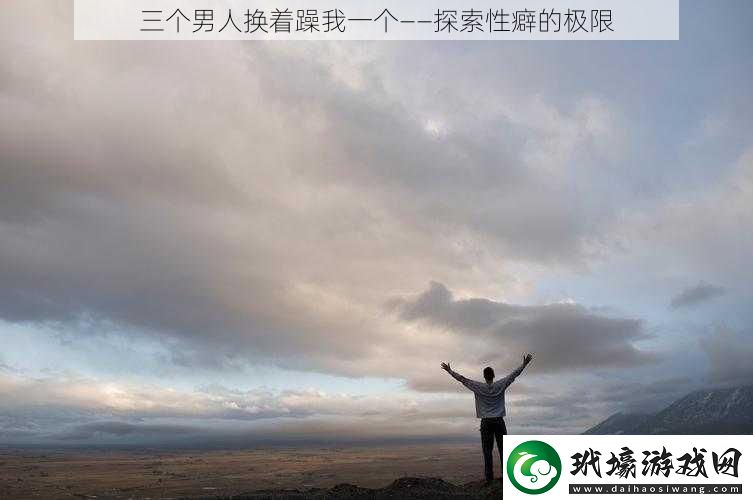 三個男人換著躁我一個——探索性癖的極限